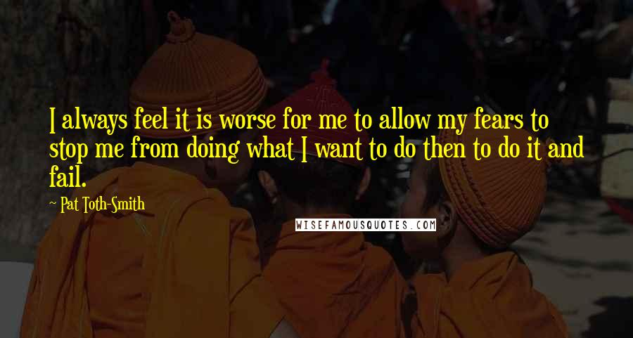 Pat Toth-Smith Quotes: I always feel it is worse for me to allow my fears to stop me from doing what I want to do then to do it and fail.