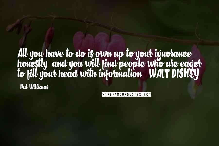 Pat Williams Quotes: All you have to do is own up to your ignorance honestly, and you will find people who are eager to fill your head with information." WALT DISNEY