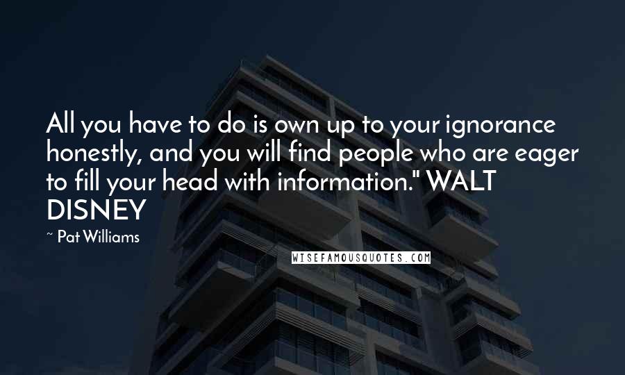 Pat Williams Quotes: All you have to do is own up to your ignorance honestly, and you will find people who are eager to fill your head with information." WALT DISNEY