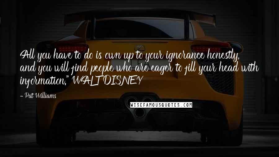 Pat Williams Quotes: All you have to do is own up to your ignorance honestly, and you will find people who are eager to fill your head with information." WALT DISNEY