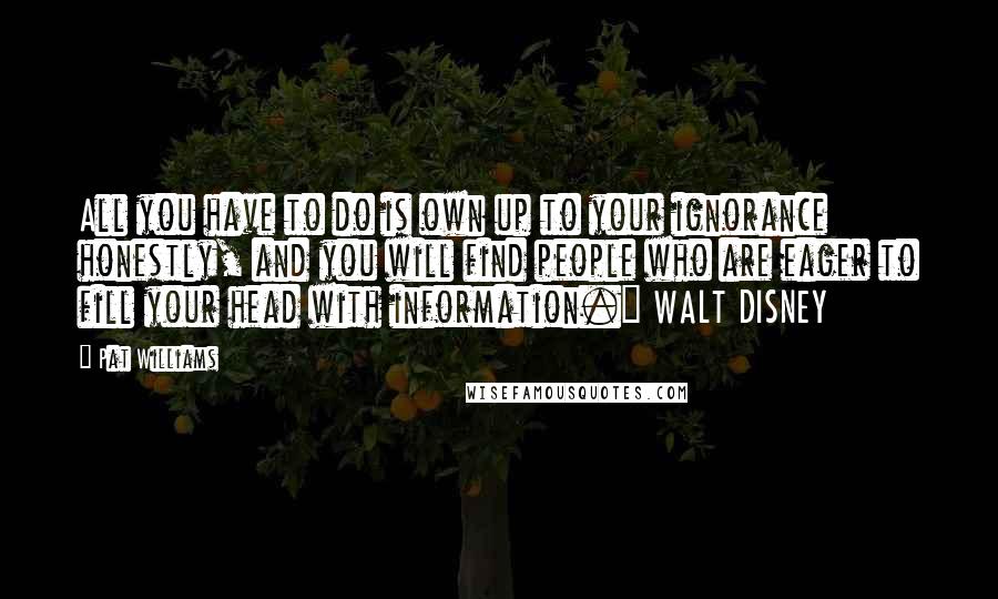 Pat Williams Quotes: All you have to do is own up to your ignorance honestly, and you will find people who are eager to fill your head with information." WALT DISNEY