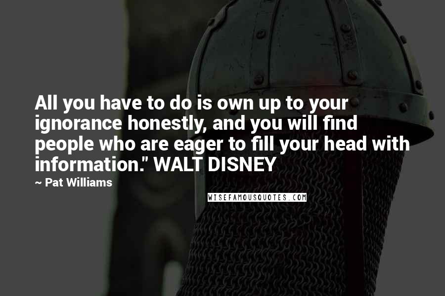 Pat Williams Quotes: All you have to do is own up to your ignorance honestly, and you will find people who are eager to fill your head with information." WALT DISNEY