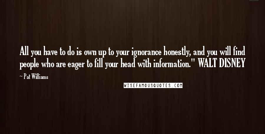 Pat Williams Quotes: All you have to do is own up to your ignorance honestly, and you will find people who are eager to fill your head with information." WALT DISNEY