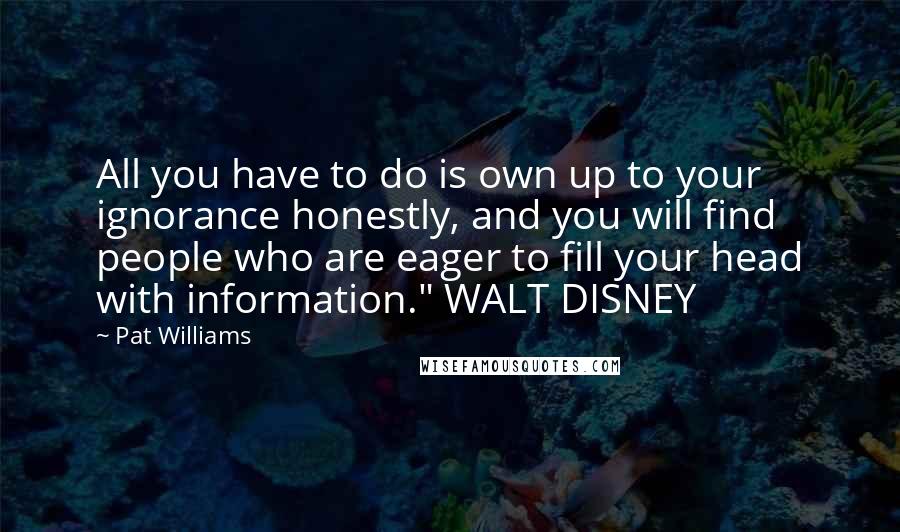Pat Williams Quotes: All you have to do is own up to your ignorance honestly, and you will find people who are eager to fill your head with information." WALT DISNEY