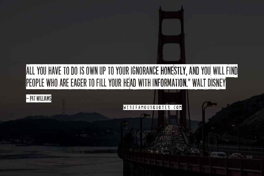 Pat Williams Quotes: All you have to do is own up to your ignorance honestly, and you will find people who are eager to fill your head with information." WALT DISNEY