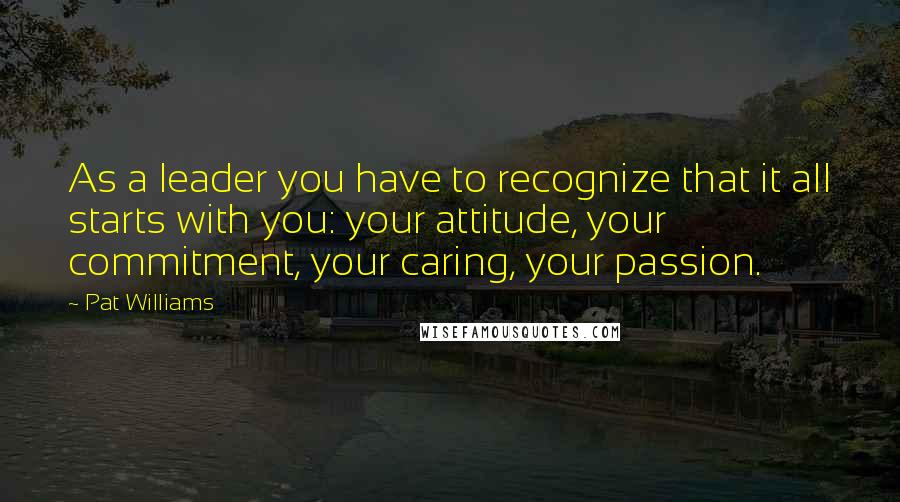 Pat Williams Quotes: As a leader you have to recognize that it all starts with you: your attitude, your commitment, your caring, your passion.