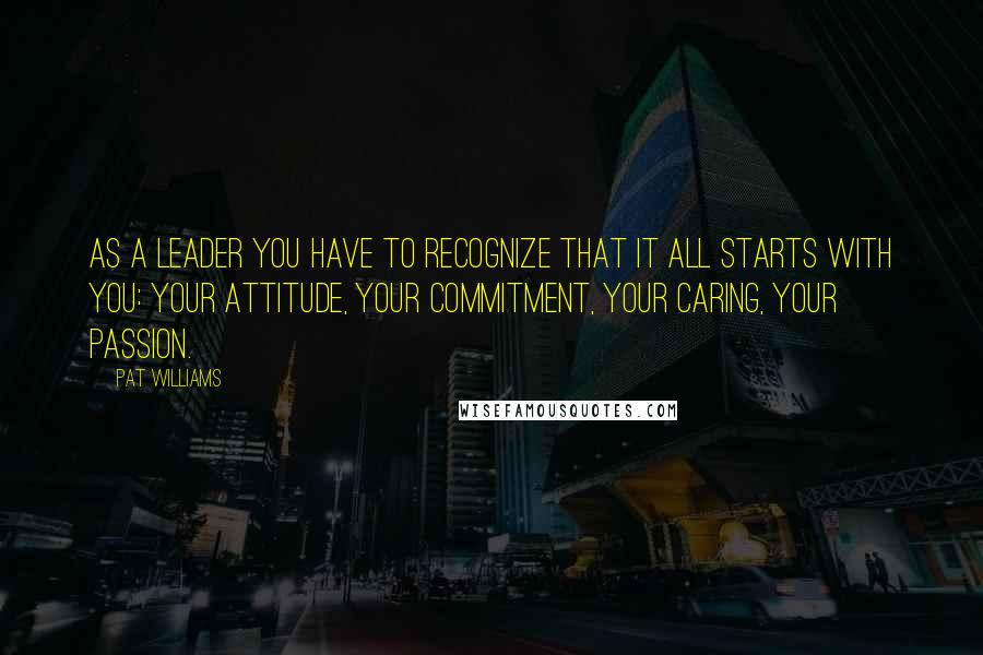 Pat Williams Quotes: As a leader you have to recognize that it all starts with you: your attitude, your commitment, your caring, your passion.