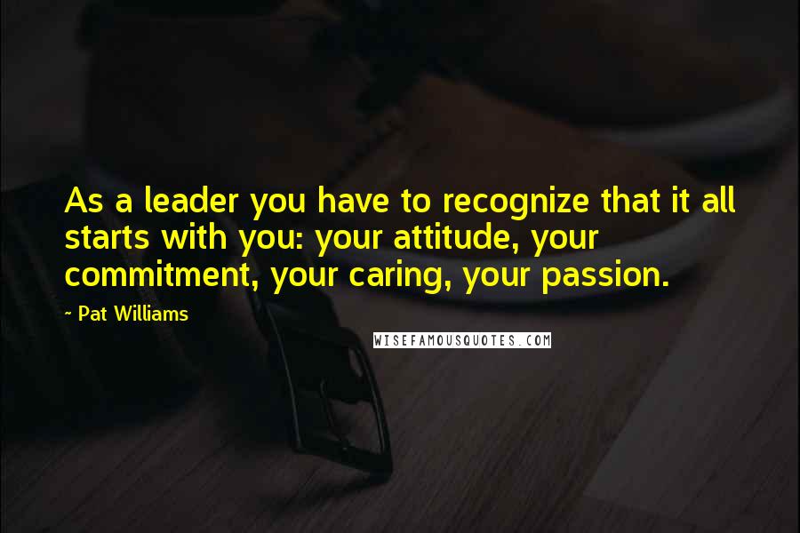 Pat Williams Quotes: As a leader you have to recognize that it all starts with you: your attitude, your commitment, your caring, your passion.