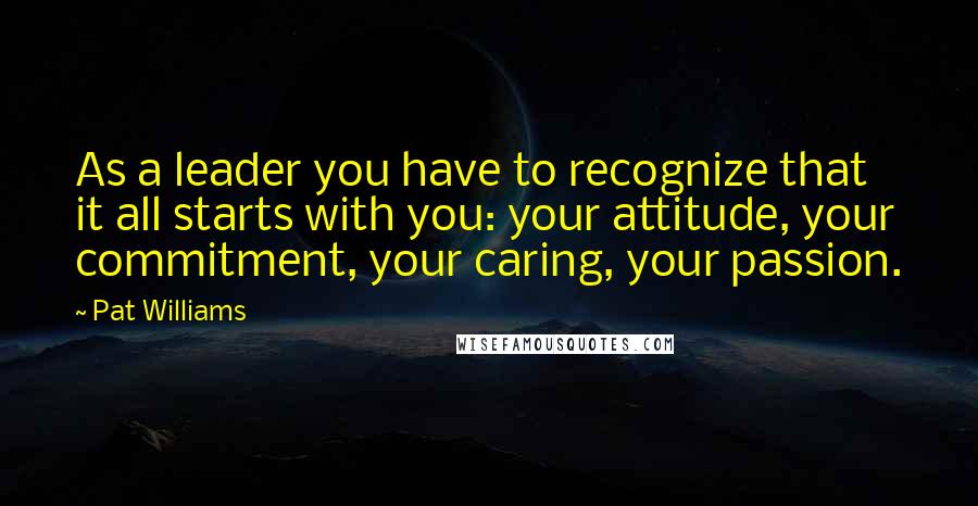 Pat Williams Quotes: As a leader you have to recognize that it all starts with you: your attitude, your commitment, your caring, your passion.