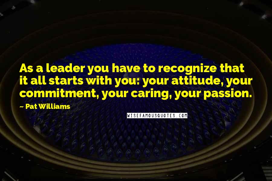 Pat Williams Quotes: As a leader you have to recognize that it all starts with you: your attitude, your commitment, your caring, your passion.