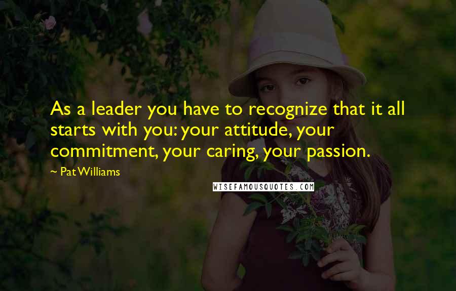 Pat Williams Quotes: As a leader you have to recognize that it all starts with you: your attitude, your commitment, your caring, your passion.