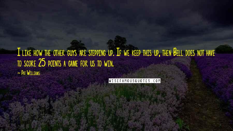 Pat Williams Quotes: I like how the other guys are stepping up. If we keep this up, then Bell does not have to score 25 points a game for us to win.