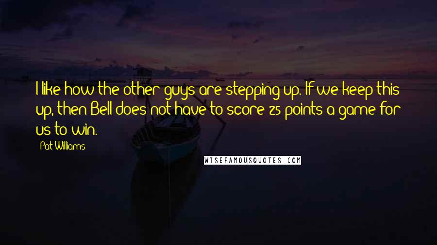 Pat Williams Quotes: I like how the other guys are stepping up. If we keep this up, then Bell does not have to score 25 points a game for us to win.