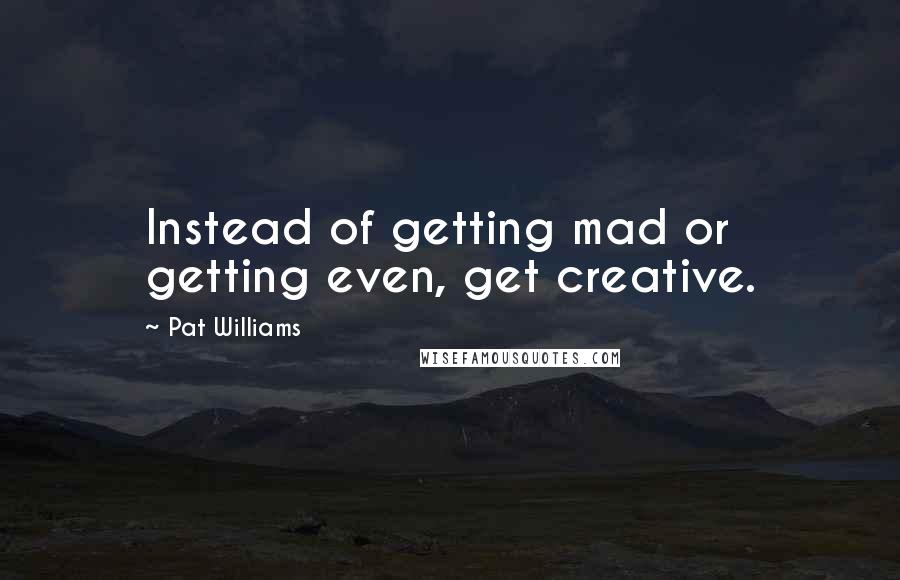 Pat Williams Quotes: Instead of getting mad or getting even, get creative.