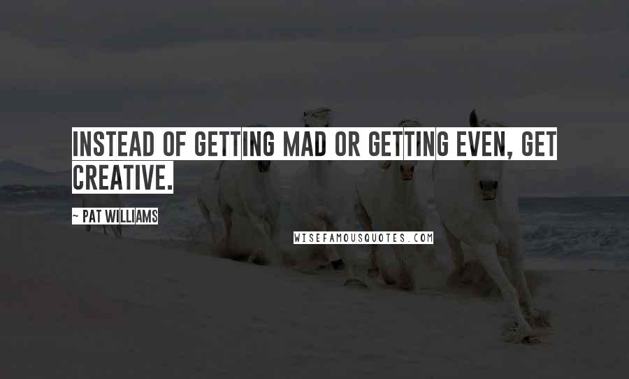 Pat Williams Quotes: Instead of getting mad or getting even, get creative.