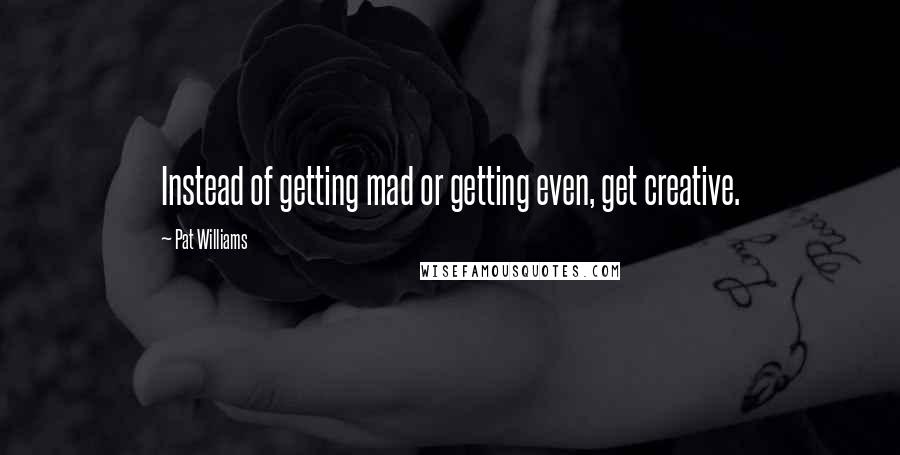 Pat Williams Quotes: Instead of getting mad or getting even, get creative.