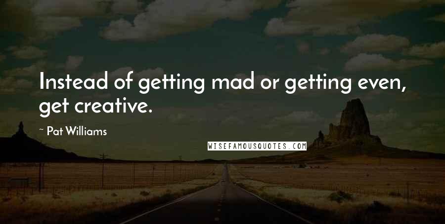 Pat Williams Quotes: Instead of getting mad or getting even, get creative.