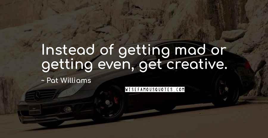 Pat Williams Quotes: Instead of getting mad or getting even, get creative.