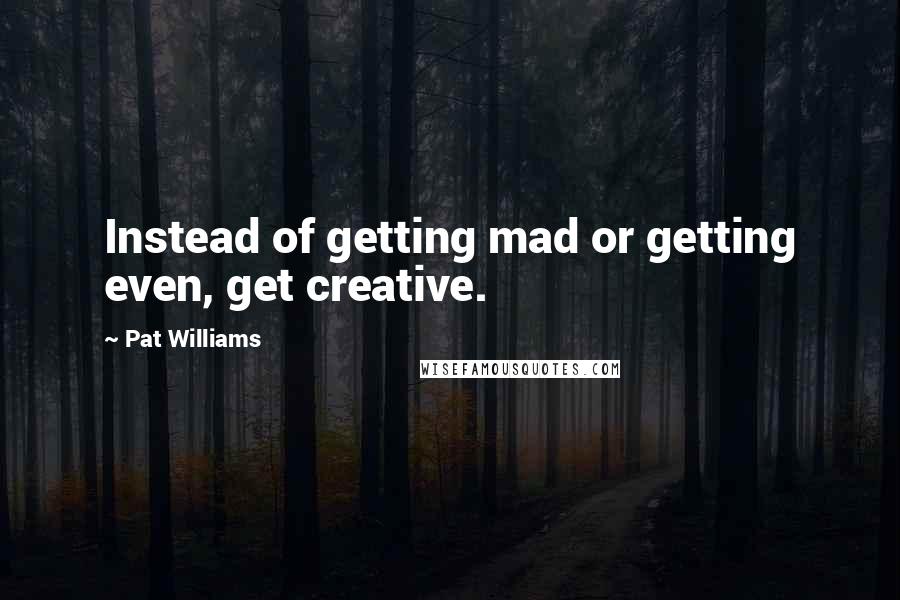 Pat Williams Quotes: Instead of getting mad or getting even, get creative.