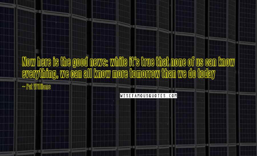 Pat Williams Quotes: Now here is the good news: while it's true that none of us can know everything, we can all know more tomorrow than we do today