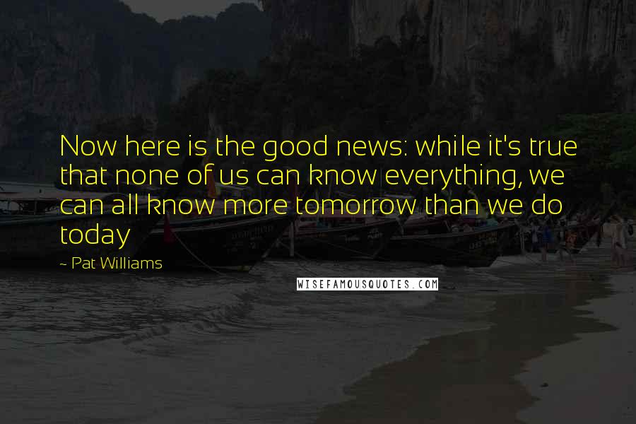 Pat Williams Quotes: Now here is the good news: while it's true that none of us can know everything, we can all know more tomorrow than we do today