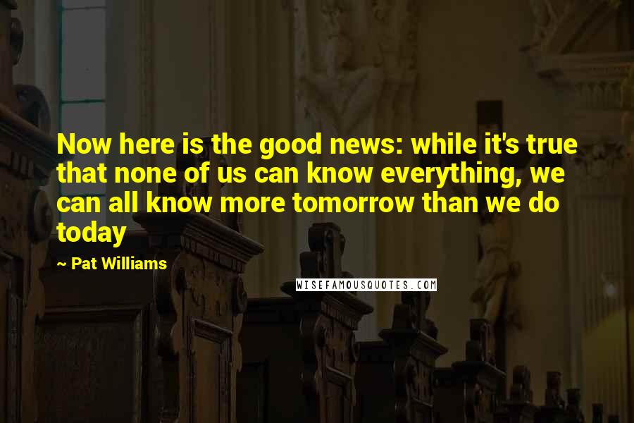 Pat Williams Quotes: Now here is the good news: while it's true that none of us can know everything, we can all know more tomorrow than we do today
