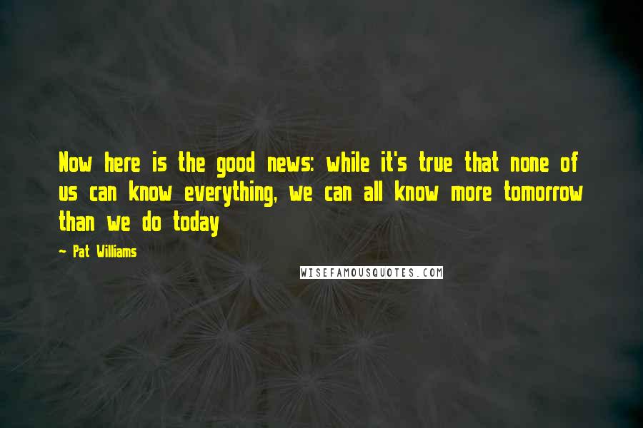 Pat Williams Quotes: Now here is the good news: while it's true that none of us can know everything, we can all know more tomorrow than we do today