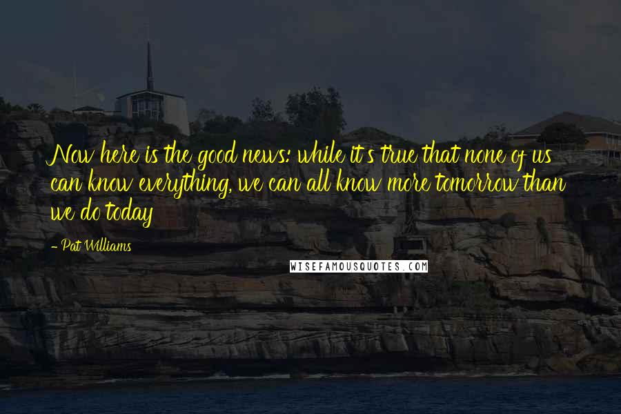 Pat Williams Quotes: Now here is the good news: while it's true that none of us can know everything, we can all know more tomorrow than we do today