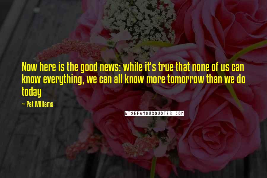Pat Williams Quotes: Now here is the good news: while it's true that none of us can know everything, we can all know more tomorrow than we do today