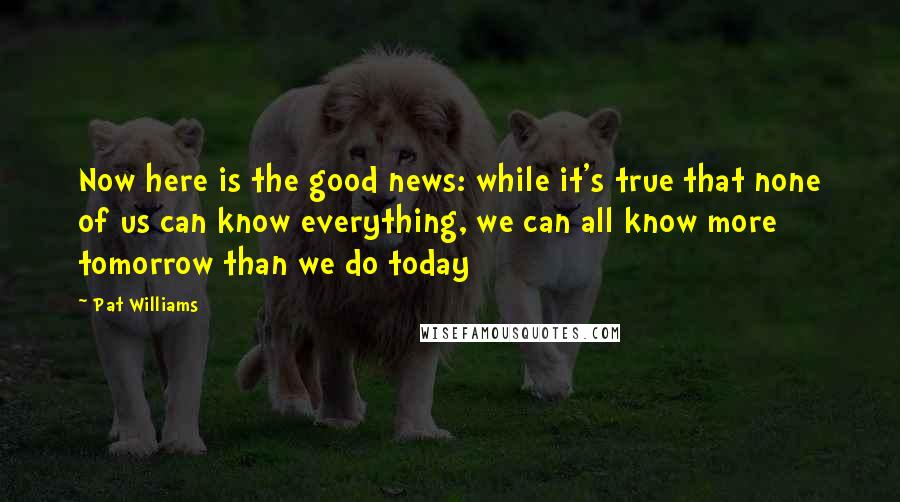 Pat Williams Quotes: Now here is the good news: while it's true that none of us can know everything, we can all know more tomorrow than we do today