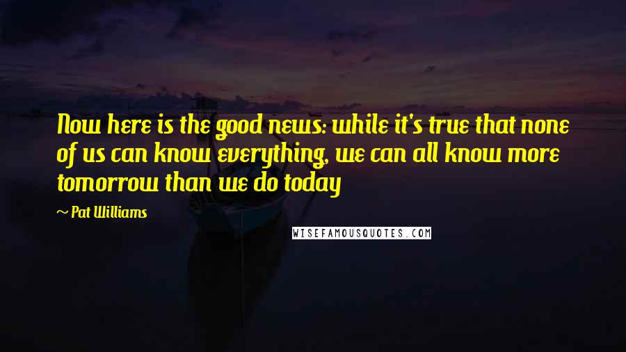 Pat Williams Quotes: Now here is the good news: while it's true that none of us can know everything, we can all know more tomorrow than we do today