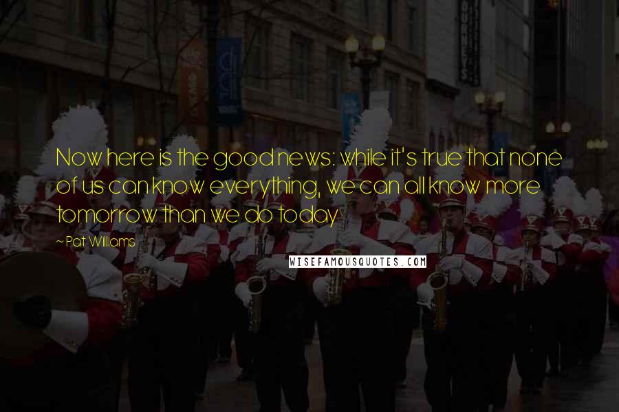 Pat Williams Quotes: Now here is the good news: while it's true that none of us can know everything, we can all know more tomorrow than we do today
