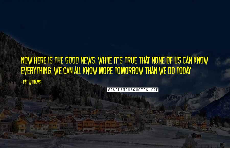 Pat Williams Quotes: Now here is the good news: while it's true that none of us can know everything, we can all know more tomorrow than we do today