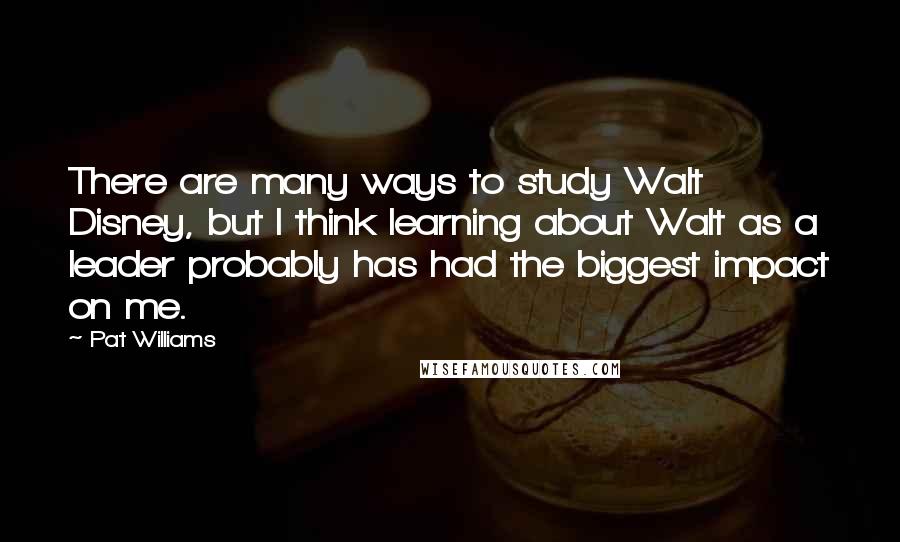 Pat Williams Quotes: There are many ways to study Walt Disney, but I think learning about Walt as a leader probably has had the biggest impact on me.