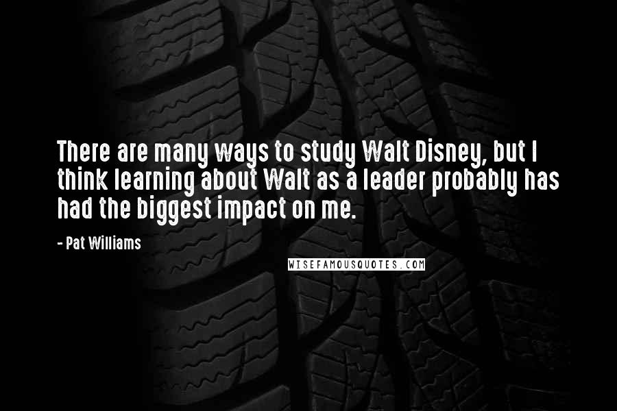 Pat Williams Quotes: There are many ways to study Walt Disney, but I think learning about Walt as a leader probably has had the biggest impact on me.