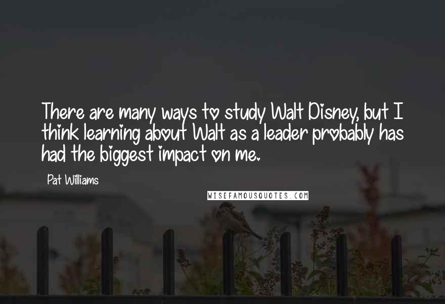 Pat Williams Quotes: There are many ways to study Walt Disney, but I think learning about Walt as a leader probably has had the biggest impact on me.