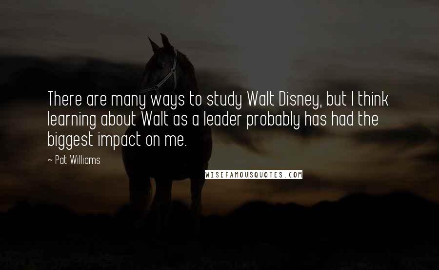 Pat Williams Quotes: There are many ways to study Walt Disney, but I think learning about Walt as a leader probably has had the biggest impact on me.