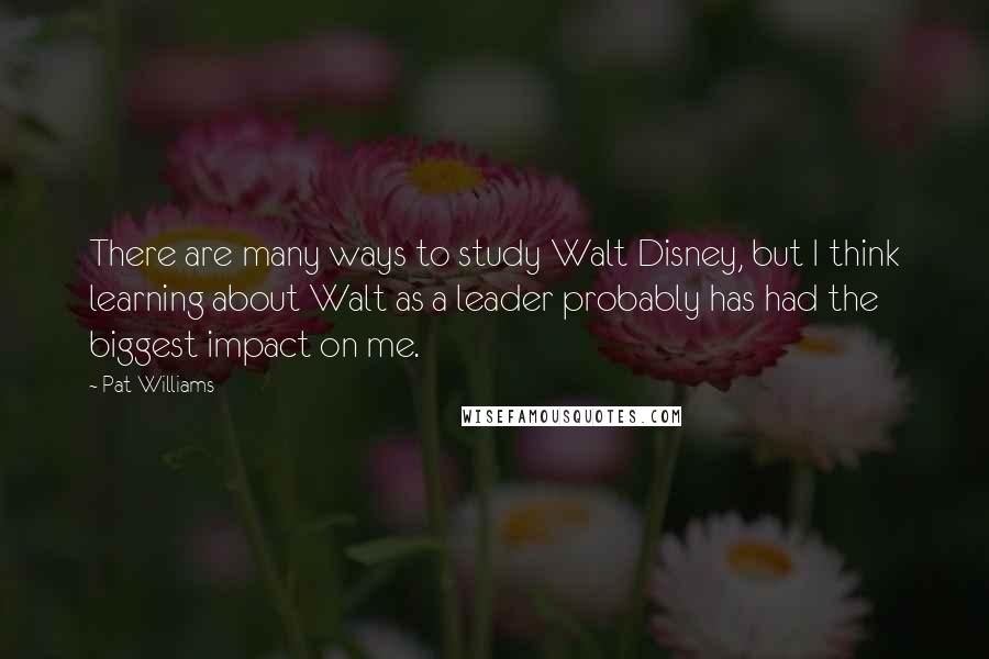 Pat Williams Quotes: There are many ways to study Walt Disney, but I think learning about Walt as a leader probably has had the biggest impact on me.