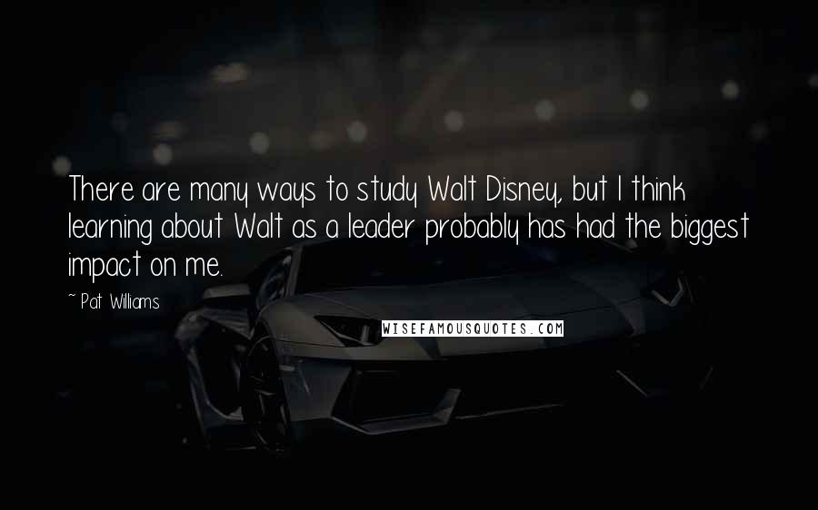 Pat Williams Quotes: There are many ways to study Walt Disney, but I think learning about Walt as a leader probably has had the biggest impact on me.