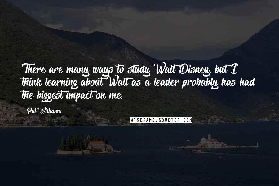 Pat Williams Quotes: There are many ways to study Walt Disney, but I think learning about Walt as a leader probably has had the biggest impact on me.