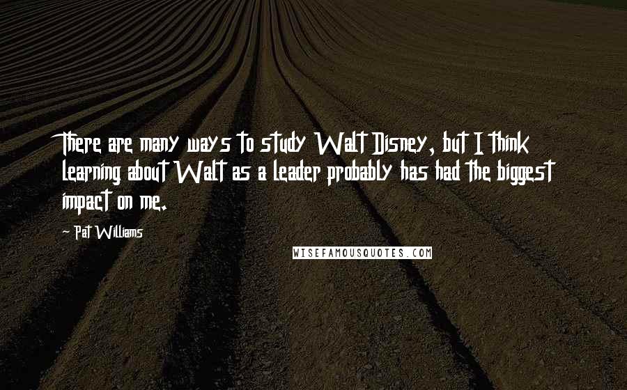 Pat Williams Quotes: There are many ways to study Walt Disney, but I think learning about Walt as a leader probably has had the biggest impact on me.