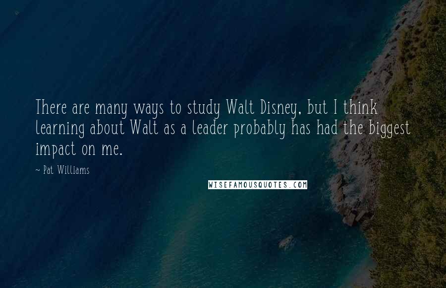 Pat Williams Quotes: There are many ways to study Walt Disney, but I think learning about Walt as a leader probably has had the biggest impact on me.