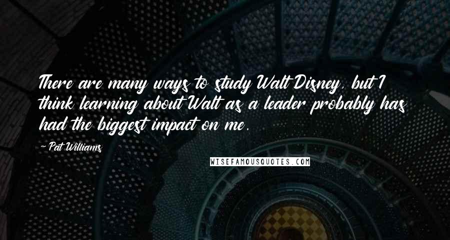 Pat Williams Quotes: There are many ways to study Walt Disney, but I think learning about Walt as a leader probably has had the biggest impact on me.