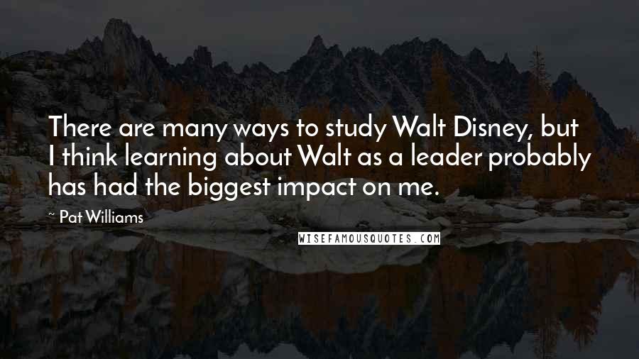 Pat Williams Quotes: There are many ways to study Walt Disney, but I think learning about Walt as a leader probably has had the biggest impact on me.