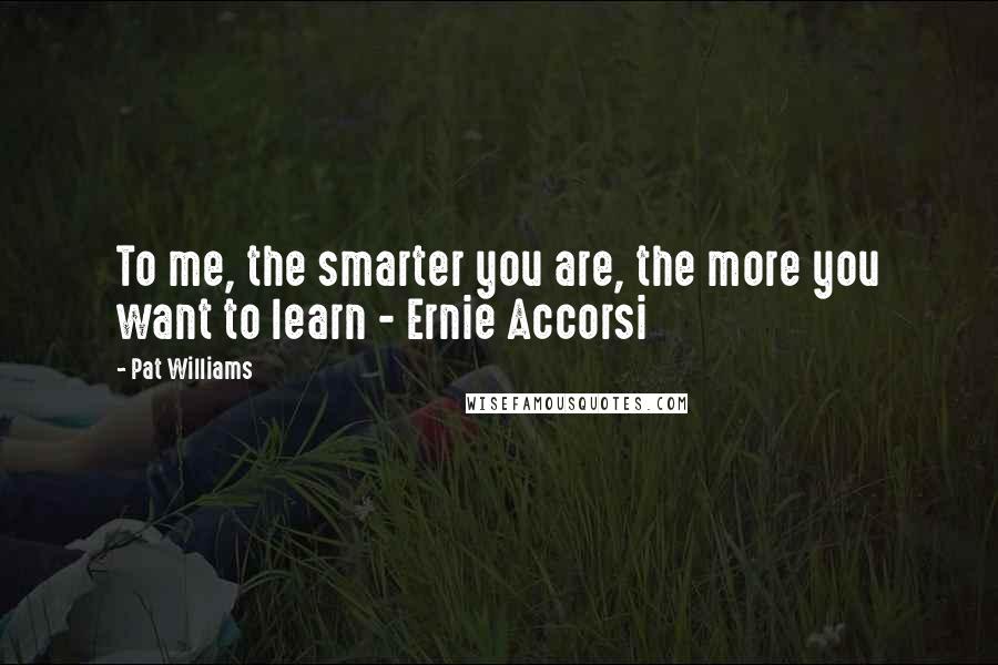 Pat Williams Quotes: To me, the smarter you are, the more you want to learn - Ernie Accorsi