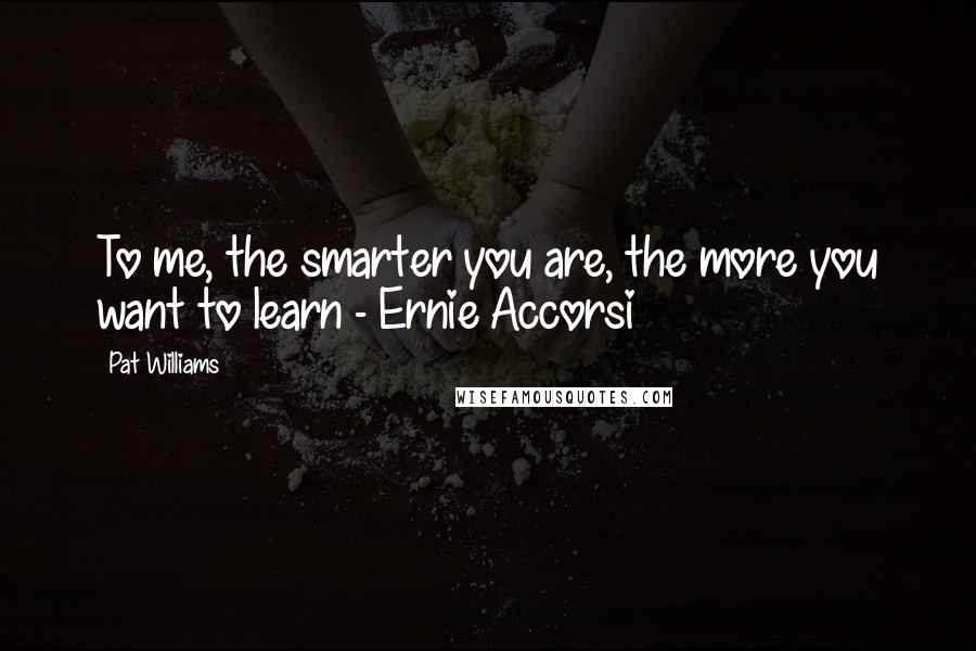 Pat Williams Quotes: To me, the smarter you are, the more you want to learn - Ernie Accorsi