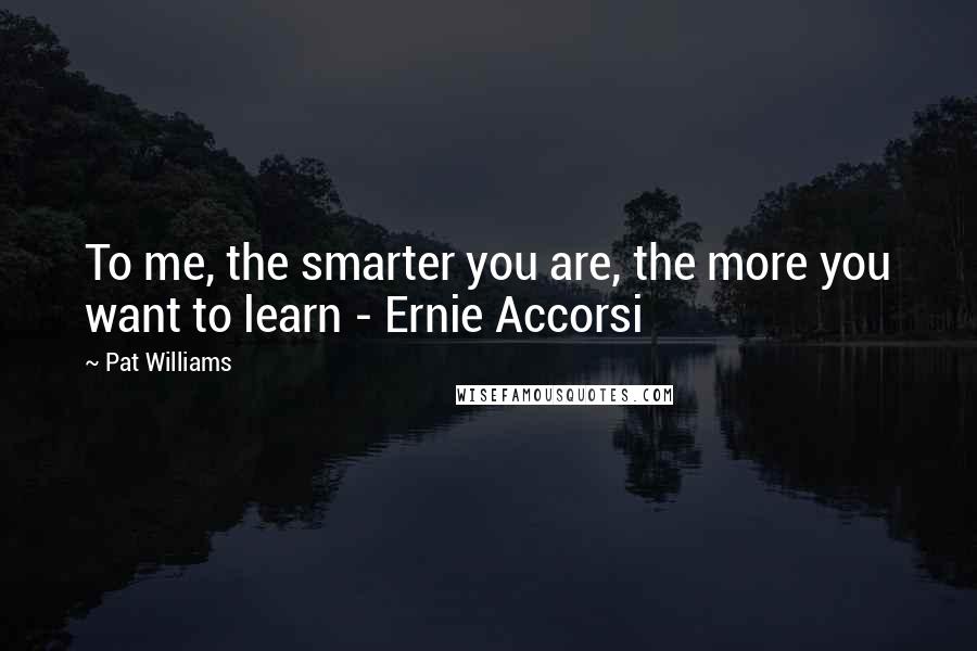 Pat Williams Quotes: To me, the smarter you are, the more you want to learn - Ernie Accorsi