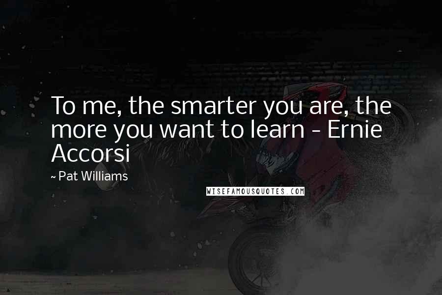 Pat Williams Quotes: To me, the smarter you are, the more you want to learn - Ernie Accorsi