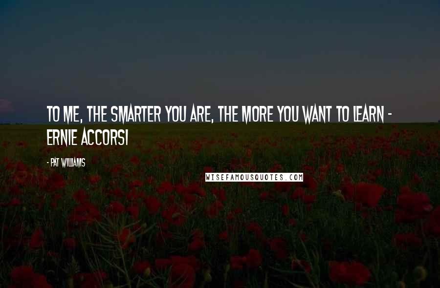 Pat Williams Quotes: To me, the smarter you are, the more you want to learn - Ernie Accorsi