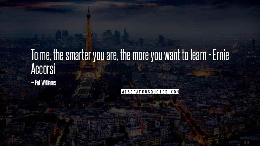 Pat Williams Quotes: To me, the smarter you are, the more you want to learn - Ernie Accorsi